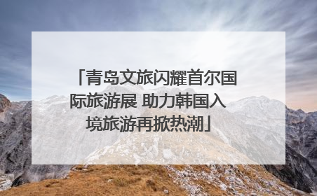 青岛文旅闪耀首尔国际旅游展 助力韩国入境旅游再掀热潮