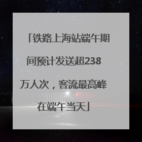 铁路上海站端午期间预计发送超238万人次，客流最高峰在端午当天