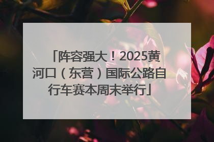 阵容强大！2025黄河口（东营）国际公路自行车赛本周末举行