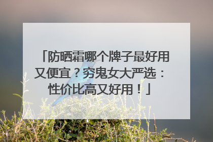 防晒霜哪个牌子最好用又便宜？穷鬼女大严选：性价比高又好用！