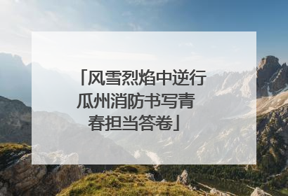 风雪烈焰中逆行 瓜州消防书写青春担当答卷