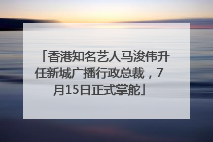香港知名艺人马浚伟升任新城广播行政总裁，7月15日正式掌舵