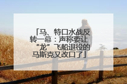 马、特口水战反转一幕：声称要让“龙”飞船退役的马斯克又改口了