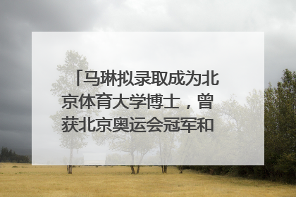 马琳拟录取成为北京体育大学博士，曾获北京奥运会冠军和4次世界杯冠军