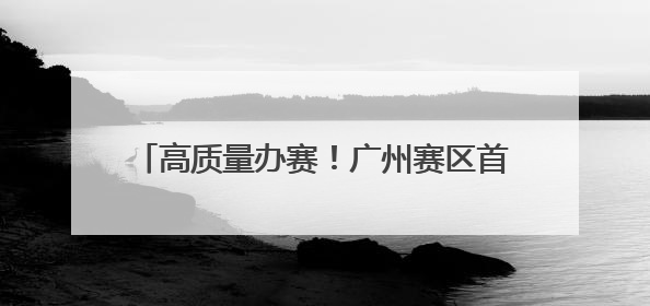 高质量办赛！广州赛区首演专业中彰显花城温度
