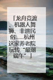 龙舟竞渡、机器人舞狮、非遗民俗……杭州这家养老院玩转“最潮端午”