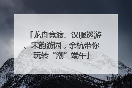 龙舟竞渡、汉服巡游、宋韵游园，余杭带你玩转“潮”端午