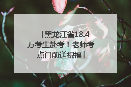 黑龙江省18.4万考生赴考！老师考点门前送祝福