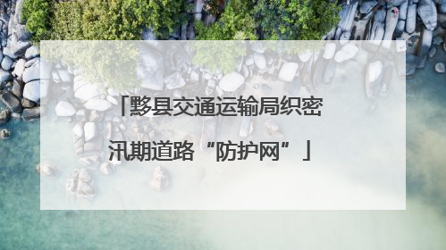 黟县交通运输局织密汛期道路“防护网”