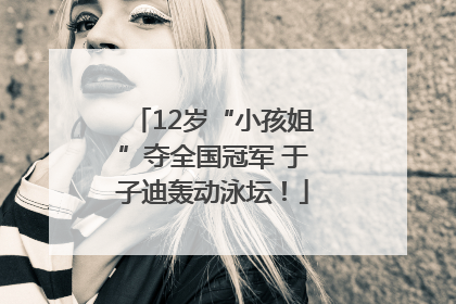 12岁“小孩姐”夺全国冠军 于子迪轰动泳坛！
