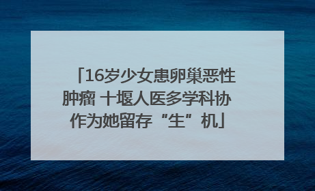 16岁少女患卵巢恶性肿瘤 十堰人医多学科协作为她留存“生”机