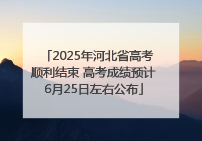 2025年河北省高考顺利结束 高考成绩预计6月25日左右公布