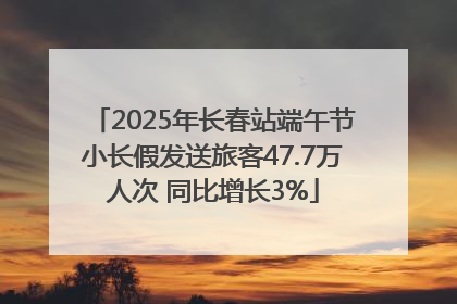 2025年长春站端午节小长假发送旅客47.7万人次 同比增长3%