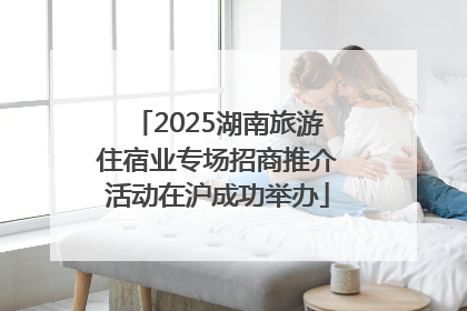 2025湖南旅游住宿业专场招商推介活动在沪成功举办