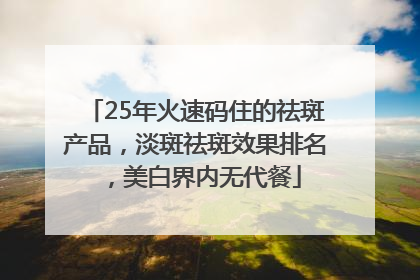 25年火速码住的祛斑产品，淡斑祛斑效果排名，美白界内无代餐