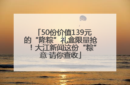 50份价值139元的“隆粽”礼盒限量抢！大江新闻这份“粽”意 请你查收