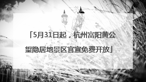 5月31日起，杭州富阳黄公望隐居地景区官宣免费开放