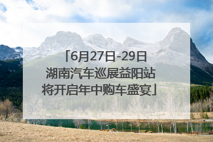 6月27日-29日 湖南汽车巡展益阳站将开启年中购车盛宴