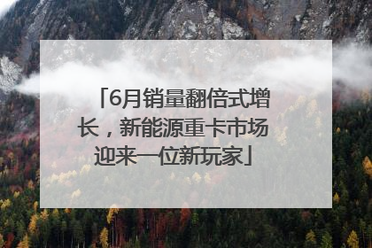 6月销量翻倍式增长，新能源重卡市场迎来一位新玩家
