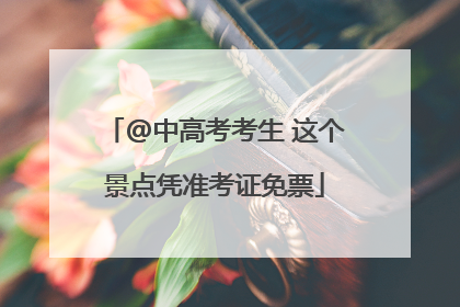 @中高考考生 这个景点凭准考证免票
